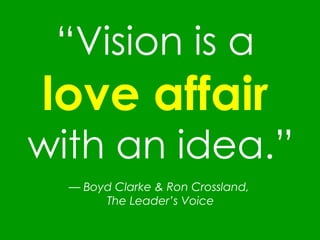 “ Vision is a  love affair   with an idea.” —   Boyd Clarke & Ron Crossland,  The Leader’s Voice 
