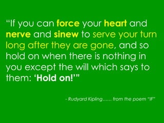 “ If you can  force   your  heart  and  nerve  and  sinew  to  serve your turn long after they are gone , and so hold on when there is nothing in you except the will which says to them:  ‘Hold on!’” - Rudyard Kipling…… from the poem “IF”   