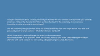 Using the information above, create a personality or character for your company that represents your products
or services. What is the character like? What qualities stand out? Is the personality of your company
innovative, creative, energetic, or sophisticated?
Use the personality that you created above and build a relationship with your target market. How does that
personality react to target audience? What characteristics stand out?
Which characteristics and qualities get the attention of your prospects.
Review the answers to the questions above and create a profile of your brand. Describe the personality or
character with words just as if you were writing a biography or personal ad. Be creative.
 