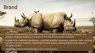 Brand
• It is the unique identity and positioning of a company, an organization, a person or a
product, that you create or is created in the mind of customers/ people.
• It takes time, customer satisfaction, customer positive responses, customer faith, catching
up with customer instincts, delivering the best output, staying original and unique to
become a brand.
• Becoming a brand some fine day is not a sure process.
 