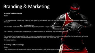 Branding & Marketing
Branding is a Pull Strategy
It says -
“This is what I am. This is why I exist. If you agree, if you like me, you can buy me, support me, and recommend me to your
friends.”
The brand is ultimately what determines if you will become a loyal customer or not.
For a Brand, it is important to deliver on its brand promise of reliability. You can never fail that.
The result of branding could be that in return is sales people whose jobs are easier and more effective, employees who stay
longer and work harder, customers who become ambassadors and advocates for
the organization.
Marketing is a Push Strategy
It says -
“Buy me because I’m better than others.” Or because I’m cool, or because you have this problem and I can fix it.
 