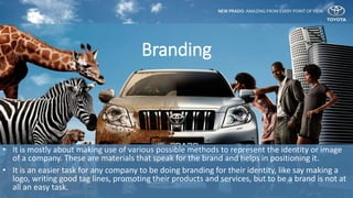 • It is mostly about making use of various possible methods to represent the identity or image
of a company. These are materials that speak for the brand and helps in positioning it.
• It is an easier task for any company to be doing branding for their identity, like say making a
logo, writing good tag lines, promoting their products and services, but to be a brand is not at
all an easy task.
Branding
 
