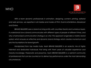 WHOWHO
With a team dynamic professionals in animation, designing, content, printing, editorial
and web services, we expertise in all medias and modes of Print, Events & Exhibitions, Broadcast
and Online.
BRAND BUILDERS sees a brand as living entity with countless facets and numerous layers.
It understands how a brand communicates with different types of people at different times, and
why a harmonised communication strategy is so vital. This approach engenders a holistic brand
system which ensures an effective and dynamic brand strategy which creates momentum and
sets the foundations for brand growth.
Handpicked from top media hubs, team BRAND BUILDERS is an eclectic mix of highly
talented and dedicated individuals that bring with them years of valuable experience and
industry knowledge. Passionate and proactive, team BRAND BUILDERS is a well-knit community
of professionals that can be counted on to deliver top performance under the most demanding
circumstances.
 
