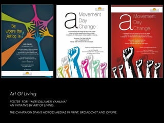 Art Of LivingArt Of Living
POSTER FOR “MERI DILLI MERI YAMUNA”POSTER FOR “MERI DILLI MERI YAMUNA”
AN INITIATIVE BY ART OF LIVING.AN INITIATIVE BY ART OF LIVING.
THE CAMPAIGN SPANS ACROSS MEDIAS IN PRINT, BROADCAST AND ONLINE.THE CAMPAIGN SPANS ACROSS MEDIAS IN PRINT, BROADCAST AND ONLINE.
 