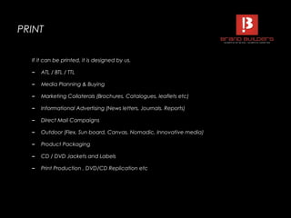 PRINTPRINT
If it can be printed, it is designed by us.
– ATL / BTL / TTL
– Media Planning & Buying
– Marketing Collaterals (Brochures, Catalogues, leaflets etc)
– Informational Advertising (News letters, Journals, Reports)
– Direct Mail Campaigns
– Outdoor (Flex, Sun board, Canvas, Nomadic, Innovative media)
– Product Packaging
– CD / DVD Jackets and Labels
– Print Production , DVD/CD Replication etc
 