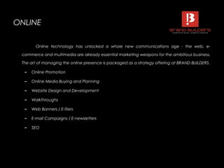 ONLINEONLINE
Online technology has unlocked a whole new communications age - the web, e-
commerce and multimedia are already essential marketing weapons for the ambitious business.
The art of managing the online presence is packaged as a strategy offering at BRAND BUILDERS.
– Online Promotion
– Online Media Buying and Planning
– Website Design and Development
– Walkthroughs
– Web Banners / E-fliers
– E-mail Campaigns / E-newsletters
– SEO
 