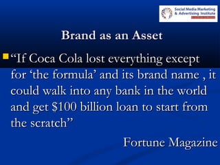 Brand as an AssetBrand as an Asset
 ““If Coca Cola lost everything exceptIf Coca Cola lost everything except
for ‘the formula’ and its brand name , itfor ‘the formula’ and its brand name , it
could walk into any bank in the worldcould walk into any bank in the world
and get $100 billion loan to start fromand get $100 billion loan to start from
the scratch”the scratch”
Fortune MagazineFortune Magazine
 