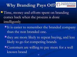 19
Why Branding Pays Off?
 Time, money and efforts spent on branding
comes back when the process is done
intelligently
It is easier to remember the branded company
than the non branded one.
they are more likely to repeat buying, and less
likely to go for competing brands
Customers are willing to pay more for a well
known brand
 