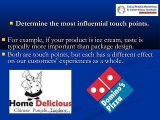  Determine the most influential touch points.Determine the most influential touch points.
 For example, if your product is ice cream, taste isFor example, if your product is ice cream, taste is
typically more important than package design.typically more important than package design.
 Both are touch points, but each has a different effectBoth are touch points, but each has a different effect
on our customers’ experiences as a whole.on our customers’ experiences as a whole.
 