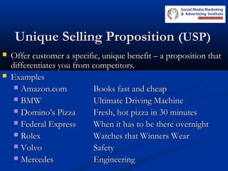 Unique Selling PropositionUnique Selling Proposition (USP)(USP)
 Offer customer a specific, unique benefit – a proposition thatOffer customer a specific, unique benefit – a proposition that
differentiates you from competitors.differentiates you from competitors.
 ExamplesExamples
 Amazon.comAmazon.com Books fast and cheapBooks fast and cheap
 BMWBMW Ultimate Driving MachineUltimate Driving Machine
 Domino’s PizzaDomino’s Pizza Fresh, hot pizza in 30 minutesFresh, hot pizza in 30 minutes
 Federal ExpressFederal Express When it has to be there overnightWhen it has to be there overnight
 RolexRolex Watches that Winners WearWatches that Winners Wear
 VolvoVolvo SafetySafety
 MercedesMercedes EngineeringEngineering
 