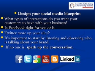  Design your social media blueprintDesign your social media blueprint
 What types of interactions do you want yourWhat types of interactions do you want your
customers to have with your business?customers to have with your business?
 Is Facebook right for you or isIs Facebook right for you or is
 Twitter more up your alley?Twitter more up your alley?
 It’s important to start by listening and observing whoIt’s important to start by listening and observing who
is talking about your brand.is talking about your brand.
 If no one is,If no one is, spark up the conversationspark up the conversation..
 
