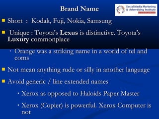 Brand NameBrand Name
 Short : Kodak, Fuji, Nokia, SamsungShort : Kodak, Fuji, Nokia, Samsung
 Unique : Toyota’sUnique : Toyota’s LexusLexus is distinctive. Toyota’sis distinctive. Toyota’s
LuxuryLuxury commonplacecommonplace
• Orange was a striking name in a world of tel andOrange was a striking name in a world of tel and
comscoms
 Not mean anything rude or silly in another languageNot mean anything rude or silly in another language
 Avoid generic / line extended namesAvoid generic / line extended names
• Xerox as opposed to Haloids Paper MasterXerox as opposed to Haloids Paper Master
• Xerox (Copier) is powerful. Xerox Computer isXerox (Copier) is powerful. Xerox Computer is
notnot
 