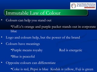 Immutable Law of ColourImmutable Law of Colour
• Colours can help you stand out
•FedEx’s orange and purple packet stands out in corporate
blue
• Logo and colours help, but the power of the brand
• Colours have meanings
•Purple means royalty Red is energetic
•Blue is peaceful
• Opposite colours can differentiate
•Coke is red, Pepsi is blue Kodak is yellow, Fuji is green
 