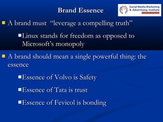 Brand EssenceBrand Essence
 A brand must “leverage a compelling truth”A brand must “leverage a compelling truth”
Linux stands for freedom as opposed toLinux stands for freedom as opposed to
Microsoft’s monopolyMicrosoft’s monopoly
 A brand should mean a single powerful thing: theA brand should mean a single powerful thing: the
essenceessence
Essence of Volvo is SafetyEssence of Volvo is Safety
Essence of Tata is trustEssence of Tata is trust
Essence of Fevicol is bondingEssence of Fevicol is bonding
 