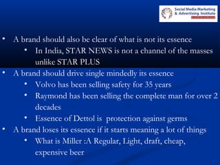 • A brand should also be clear of what is not its essence
• In India, STAR NEWS is not a channel of the masses
unlike STAR PLUS
• A brand should drive single mindedly its essence
• Volvo has been selling safety for 35 years
• Raymond has been selling the complete man for over 2
decades
• Essence of Dettol is protection against germs
• A brand loses its essence if it starts meaning a lot of things
• What is Miller :A Regular, Light, draft, cheap,
expensive beer
 