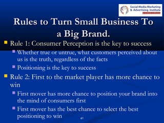 41
Rules to Turn Small Business ToRules to Turn Small Business To
a Big Brand.a Big Brand.
 Rule 1: Consumer Perception is the key to success
 Whether true or untrue, what customers perceived about
us is the truth, regardless of the facts
 Positioning is the key to success
 Rule 2: First to the market player has more chance to
win
 First mover has more chance to position your brand into
the mind of consumers first
 First mover has the best chance to select the best
positioning to win
 