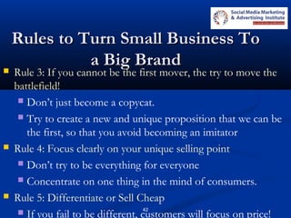 42
Rules to Turn Small Business ToRules to Turn Small Business To
a Big Branda Big Brand Rule 3: If you cannot be the first mover, the try to move the
battlefield!
 Don’t just become a copycat.
 Try to create a new and unique proposition that we can be
the first, so that you avoid becoming an imitator
 Rule 4: Focus clearly on your unique selling point
 Don’t try to be everything for everyone
 Concentrate on one thing in the mind of consumers.
 Rule 5: Differentiate or Sell Cheap
 If you fail to be different, customers will focus on price!
 