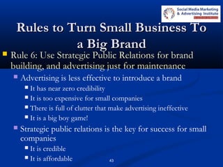 43
Rules to Turn Small Business ToRules to Turn Small Business To
a Big Branda Big Brand
 Rule 6: Use Strategic Public Relations for brand
building, and advertising just for maintenance
 Advertising is less effective to introduce a brand
 It has near zero credibility
 It is too expensive for small companies
 There is full of clutter that make advertising ineffective
 It is a big boy game!
 Strategic public relations is the key for success for small
companies
 It is credible
 It is affordable
 
