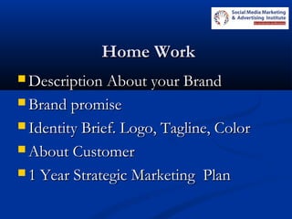 Home WorkHome Work
 Description About your BrandDescription About your Brand
 Brand promiseBrand promise
 Identity Brief. Logo, Tagline, ColorIdentity Brief. Logo, Tagline, Color
 About CustomerAbout Customer
 1 Year Strategic Marketing Plan1 Year Strategic Marketing Plan
 