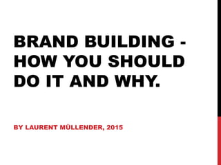 BRAND BUILDING -
HOW YOU SHOULD
DO IT AND WHY.
BY LAURENT MÜLLENDER, 2015
 