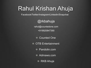 Rahul Krishan Ahuja
Counted One
OTB Entertainment
Pandolin.com
Admaws.com
RKB Ahuja
@rkbahuja
Facebook/Twitter/Instagram/Linkedin/Snapchat
rahul@countedone.com
+919920847390
 