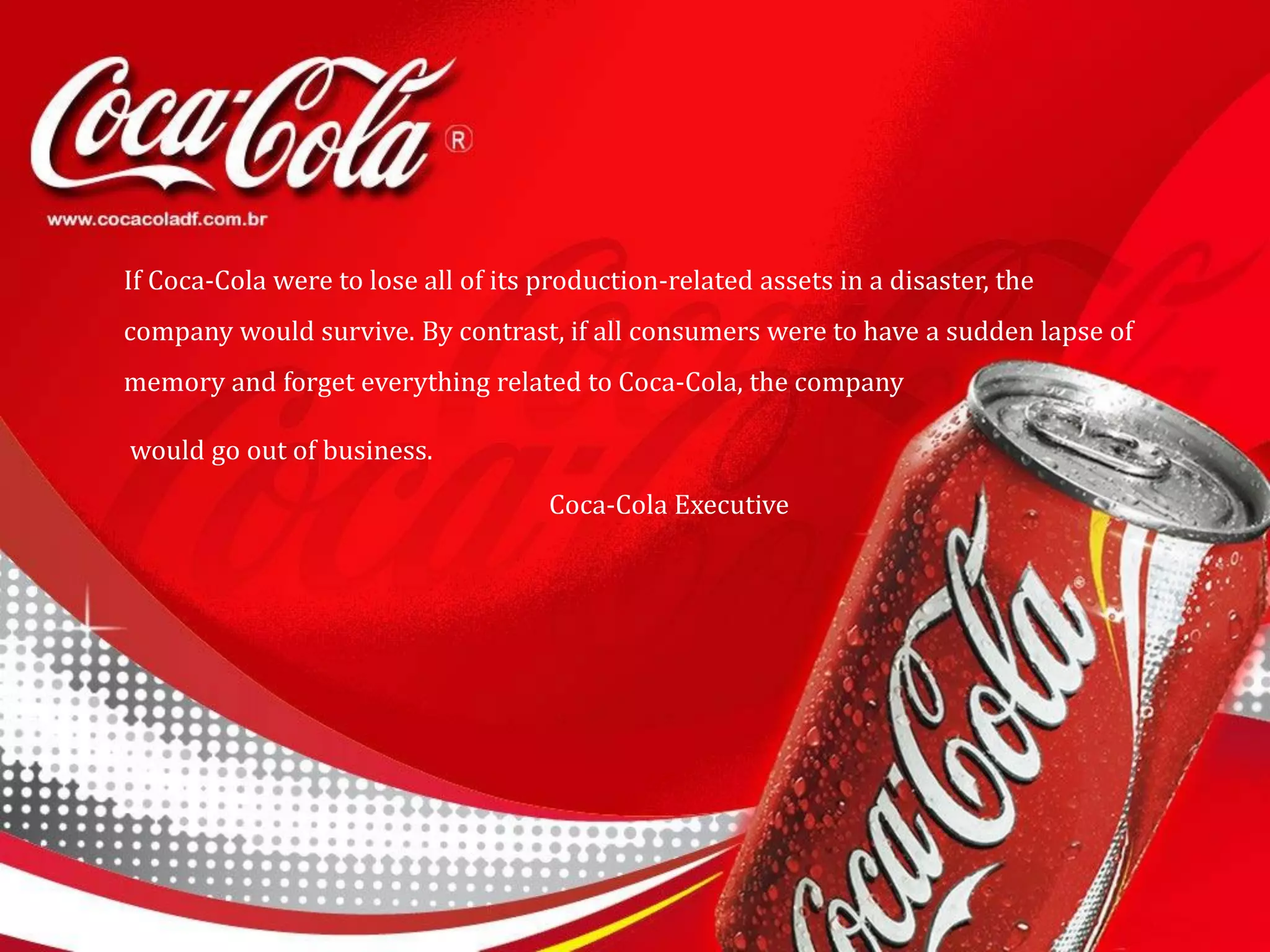 If Coca-Cola were to lose all of its production-related assets in a disaster, the
company would survive. By contrast, if all consumers were to have a sudden lapse of
memory and forget everything related to Coca-Cola, the company
would go out of business.
Coca-Cola Executive
 