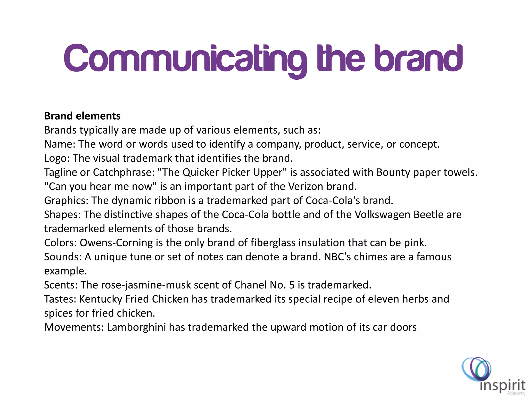 Brand elements
Brands typically are made up of various elements, such as:
Name: The word or words used to identify a company, product, service, or concept.
Logo: The visual trademark that identifies the brand.
Tagline or Catchphrase: "The Quicker Picker Upper" is associated with Bounty paper towels.
"Can you hear me now" is an important part of the Verizon brand.
Graphics: The dynamic ribbon is a trademarked part of Coca-Cola's brand.
Shapes: The distinctive shapes of the Coca-Cola bottle and of the Volkswagen Beetle are
trademarked elements of those brands.
Colors: Owens-Corning is the only brand of fiberglass insulation that can be pink.
Sounds: A unique tune or set of notes can denote a brand. NBC's chimes are a famous
example.
Scents: The rose-jasmine-musk scent of Chanel No. 5 is trademarked.
Tastes: Kentucky Fried Chicken has trademarked its special recipe of eleven herbs and
spices for fried chicken.
Movements: Lamborghini has trademarked the upward motion of its car doors
Communicating the brand
 