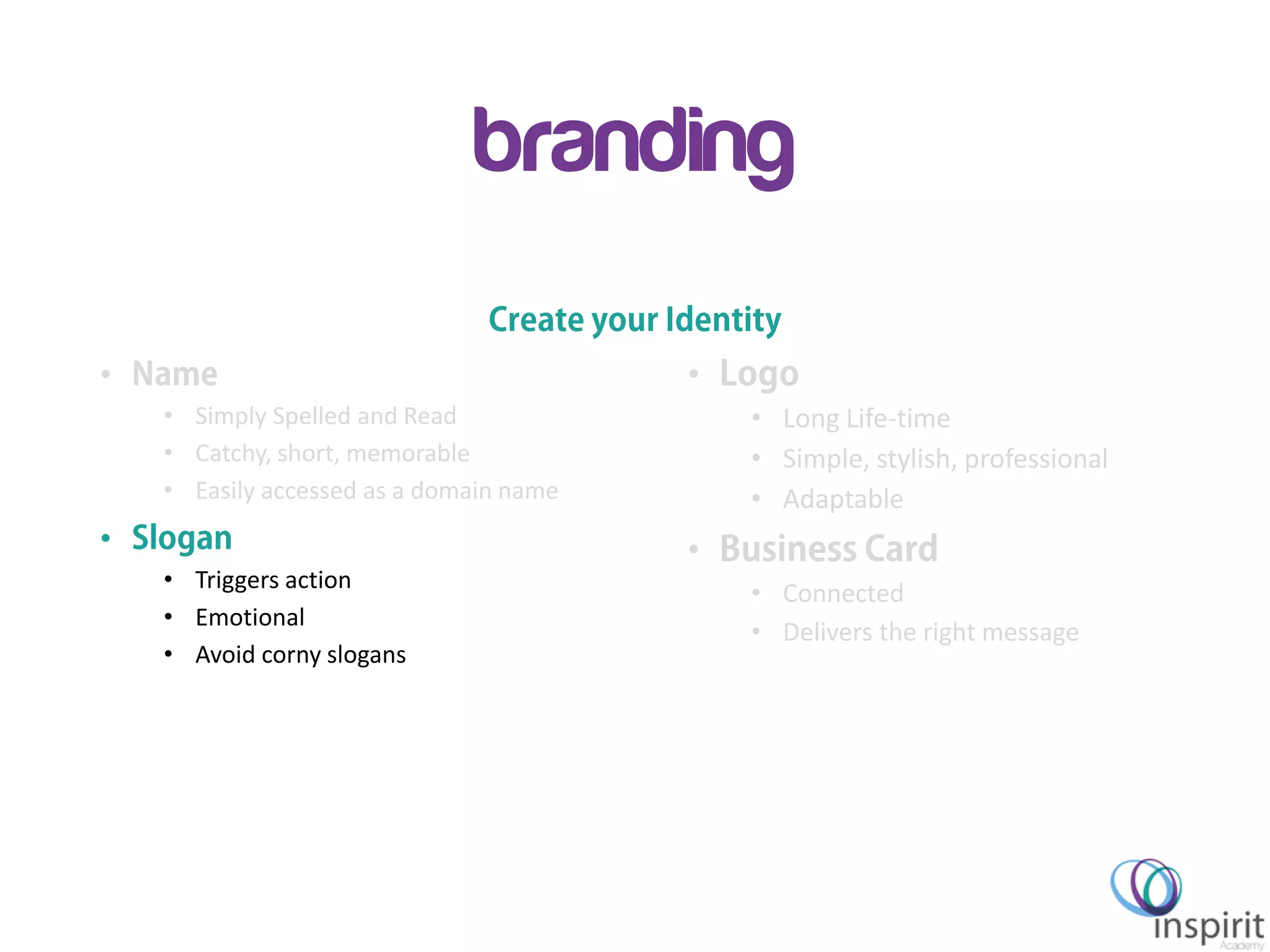 Inspirit Academy – GEW 2013
branding
•
• Simply Spelled and Read
• Catchy, short, memorable
• Easily accessed as a domain name
•
• Triggers action
• Emotional
• Avoid corny slogans
•
• Long Life-time
• Simple, stylish, professional
• Adaptable
•
• Connected
• Delivers the right message
 