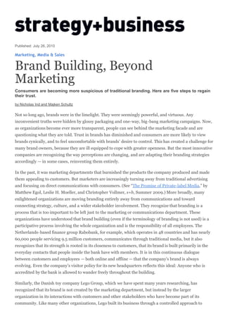 Published: July 26, 2010

Marketing, Media & Sales


Brand Building, Beyond
Marketing
Consumers are becoming more suspicious of traditional branding. Here are five steps to regain
their trust.
by Nicholas Ind and Majken Schultz

Not so long ago, brands were in the limelight. They were seemingly powerful, and virtuous. Any
inconvenient truths were hidden by glossy packaging and one-way, big-bang marketing campaigns. Now,
as organizations become ever more transparent, people can see behind the marketing facade and are
questioning what they are told. Trust in brands has diminished and consumers are more likely to view
brands cynically, and to feel uncomfortable with brands’ desire to control. This has created a challenge for
many brand owners, because they are ill equipped to cope with greater openness. But the most innovative
companies are recognizing the way perceptions are changing, and are adapting their branding strategies
accordingly — in some cases, reinventing them entirely.

In the past, it was marketing departments that burnished the products the company produced and made
them appealing to customers. But marketers are increasingly turning away from traditional advertising
and focusing on direct communications with consumers. (See “The Promise of Private-label Media,” by
Matthew Egol, Leslie H. Moeller, and Christopher Vollmer, s+b, Summer 2009.) More broadly, many
enlightened organizations are moving branding entirely away from communications and toward
connecting strategy, culture, and a wider stakeholder involvement. They recognize that branding is a
process that is too important to be left just to the marketing or communications department. These
organizations have understood that brand building (even if the terminology of branding is not used) is a
participative process involving the whole organization and is the responsibility of all employees. The
Netherlands-based finance group Rabobank, for example, which operates in 48 countries and has nearly
60,000 people servicing 9.5 million customers, communicates through traditional media, but it also
recognizes that its strength is rooted in its closeness to customers, that its brand is built primarily in the
everyday contacts that people inside the bank have with members. It is in this continuous dialogue
between customers and employees — both online and offline — that the company’s brand is always
evolving. Even the company’s visitor policy for its new headquarters reflects this ideal: Anyone who is
accredited by the bank is allowed to wander freely throughout the building.

Similarly, the Danish toy company Lego Group, which we have spent many years researching, has
recognized that its brand is not created by the marketing department, but instead by the larger
organization in its interactions with customers and other stakeholders who have become part of its
community. Like many other organizations, Lego built its business through a controlled approach to
 