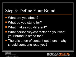 Step 3: Define Your Brand What are you about? What do you stand for? What makes you different? What personality/character do you want your brand to stand for? There is a ton of content out there – why should someone read you? 