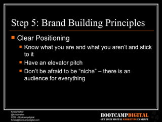 Step 5: Brand Building Principles Clear Positioning Know what you are and what you aren’t and stick to it Have an elevator pitch Don’t be afraid to be “niche” – there is an audience for everything 