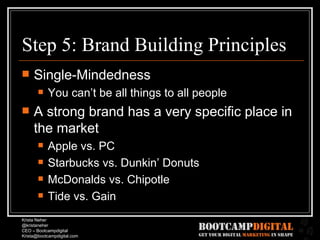 Step 5: Brand Building Principles Single-Mindedness You can’t be all things to all people A strong brand has a very specific place in the market Apple vs. PC Starbucks vs. Dunkin’ Donuts McDonalds vs. Chipotle Tide vs. Gain 