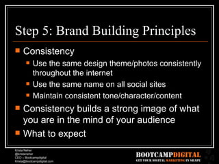 Step 5: Brand Building Principles Consistency Use the same design theme/photos consistently throughout the internet Use the same name on all social sites Maintain consistent tone/character/content Consistency builds a strong image of what you are in the mind of your audience What to expect 