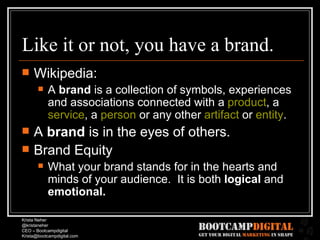Like it or not, you have a brand. Wikipedia: A  brand  is a collection of symbols, experiences and associations connected with a  product , a  service , a  person  or any other  artifact  or  entity .  A  brand  is in the eyes of others. Brand Equity What your brand stands for in the hearts and minds of your audience.  It is both  logical  and  emotional. 