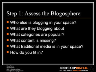 Step 1: Assess the Blogosphere Who else is blogging in your space? What are they blogging about What categories are popular? What content is missing? What traditional media is in your space? How do you fit in? 