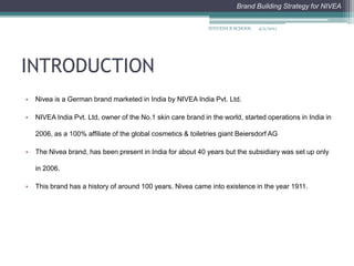 INTRODUCTIONNivea is a German brand marketed in India by NIVEA India Pvt. Ltd. NIVEA India Pvt. Ltd, owner of the No.1 skin care brand in the world, started operations in India in 2006, as a 100% affiliate of the global cosmetics & toiletries giant Beiersdorf AGThe Nivea brand, has been present in India for about 40 years but the subsidiary was set up only in 2006.This brand has a history of around 100 years. Nivea came into existence in the year 1911. 4/2/2011STEVENS B SCHOOL
