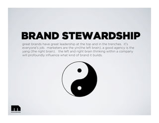 BRAND STEWARDSHIP
great brands have great leadership at the top and in the trenches. it s
everyone s job. marketers are the yin(the left brain). a good agency is the
yang (the right brain). the left and right brain thinking within a company
will profoundly inﬂuence what kind of brand it builds.
 