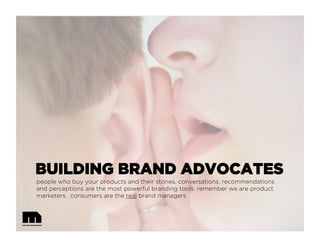 BUILDING BRAND ADVOCATES
people who buy your products and their stories, conversations, recommendations
and perceptions are the most powerful branding tools. remember we are product
marketers. consumers are the real brand managers.
 