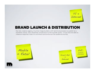 BRAND LAUNCH & DISTRIBUTION
the new creative agency must be image builders with technical prowess to publish at a
moments notice, with inﬂuential connections to the outside world. it must also be able to
measure response, listen to comments and evolve as the audience evolves.
TV + !
Internet!
Mobile !
+ Retail! Direct Mail!
+!
Internet!
P.R.=!
product !
placement!
 