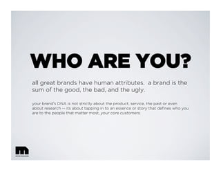 WHO ARE YOU?
all great brands have human attributes. a brand is the
sum of the good, the bad, and the ugly.
your brand s DNA is not strictly about the product, service, the past or even
about research -- its about tapping in to an essence or story that deﬁnes who you
are to the people that matter most, your core customers.
 
