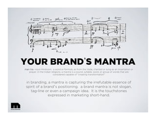 YOUR BRAND S MANTRA
man⋅tra –noun Hinduism. a word or formula, as from the Veda, chanted or sung as an incantation or
prayer. In the Indian religions, a mantra is a sound, syllable, word, or group of words that are
considered capable of "creating transformation”
in branding, a mantra is capturing the irrefutable essence of
spirit of a brand’s positioning. a brand mantra is not slogan,
tag-line or even a campaign idea. It is the touchstones
expressed in marketing short-hand.
 