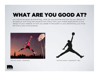 WHAT ARE YOU GOOD AT?
you cannot be great at everything. what do you promise and how do you deliver it?
be great at one thing then expand from there. from your mobile applications to the
design of your website, to how you speak to the public in your advertising, you must
be true to your core purpose.
Michael Jordan + Basketball Michael Jordan + Basketball + Nike
 