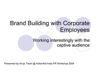 Brand Building with Corporate Employees Working interestingly with the captive audience Presented by Anup Tiwari @ ActionAid India FR Workshop 2004 