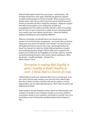Project World makes it easier for you to assess— and advertise— the
strength of brand You. Once again, think like the giants do. Imagine
yourself a brand manager at Procter & Gamble: When you look at your
brand's assets, what can you add to boost your power and felt presence?
Would you be better off with a simple line extension— taking on a project
that adds incrementally to your existing base of skills and
accomplishments? Or would you be better off with a whole new product
line? Is it time to move overseas for a couple of years, venturing outside
your comfort zone (even taking a lateral move— damn the ladders),
tackling something new and completely different?

Whatever you decide, you should look at your brand's power as an
exercise in new-look résumé; management— an exercise that you start by
doing away once and for all with the word "résumé." You don't have an
old-fashioned résumé anymore! You've got a marketing brochure for
brand You. Instead of a static list of titles held and positions occupied,
your marketing brochure brings to life the skills you've mastered, the
projects you've delivered, the braggables you can take credit for. And like
any good marketing brochure, yours needs constant updating to reflect
the growth— breadth and depth— of brand You.
What's loyalty to You?


       Everyone is saying that loyalty is
       gone; loyalty is dead; loyalty is
       over. I think that's a bunch of crap.
I think loyalty is much more important than it ever was in the past. A 40-
year career with the same company once may have been called loyalty;
from here it looks a lot like a work life with very few options, very few
opportunities, and very little individual power. That's what we used to call
indentured servitude.

Today loyalty is the only thing that matters. But it isn't blind loyalty to the
company. It's loyalty to your colleagues, loyalty to your team, loyalty to
your project, loyalty to your customers, and loyalty to yourself. I see it as a
much deeper sense of loyalty than mindless loyalty to the Company Z
logo.




                    Tran sfo r m in g ML M / R e s our ce s.c o m   Pa g e 10
 