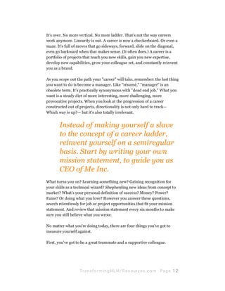 It's over. No more vertical. No more ladder. That's not the way careers
work anymore. Linearity is out. A career is now a checkerboard. Or even a
maze. It's full of moves that go sideways, forward, slide on the diagonal,
even go backward when that makes sense. (It often does.) A career is a
portfolio of projects that teach you new skills, gain you new expertise,
develop new capabilities, grow your colleague set, and constantly reinvent
you as a brand.

As you scope out the path your "career" will take, remember: the last thing
you want to do is become a manager. Like "résumé," "manager" is an
obsolete term. It's practically synonymous with "dead end job." What you
want is a steady diet of more interesting, more challenging, more
provocative projects. When you look at the progression of a career
constructed out of projects, directionality is not only hard to track—
Which way is up?— but it's also totally irrelevant.


       Instead of making yourself a slave
       to the concept of a career ladder,
       reinvent yourself on a semiregular
       basis. Start by writing your own
       mission statement, to guide you as
       CEO of Me Inc.
What turns you on? Learning something new? Gaining recognition for
your skills as a technical wizard? Shepherding new ideas from concept to
market? What's your personal definition of success? Money? Power?
Fame? Or doing what you love? However you answer these questions,
search relentlessly for job or project opportunities that fit your mission
statement. And review that mission statement every six months to make
sure you still believe what you wrote.

No matter what you're doing today, there are four things you've got to
measure yourself against.

First, you've got to be a great teammate and a supportive colleague.




                   Tran sfo r m in g ML M / R e s our ce s.c o m   Pa g e 12
 