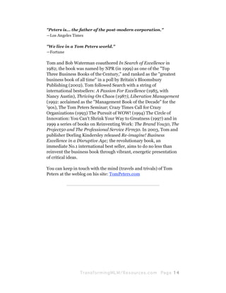 "Peters is... the father of the post-modern corporation."
—Los Angeles Times

"We live in a Tom Peters world."
—Fortune

Tom and Bob Waterman coauthored In Search of Excellence in
1982; the book was named by NPR (in 1999) as one of the "Top
Three Business Books of the Century," and ranked as the "greatest
business book of all time" in a poll by Britain's Bloomsbury
Publishing (2002). Tom followed Search with a string of
international bestsellers: A Passion For Excellence (1985, with
Nancy Austin), Thriving On Chaos (1987), Liberation Management
(1992: acclaimed as the "Management Book of the Decade" for the
'90s), The Tom Peters Seminar; Crazy Times Call for Crazy
Organizations (1993) The Pursuit of WOW! (1994) The Circle of
Innovation: You Can't Shrink Your Way to Greatness (1997) and in
1999 a series of books on Reinventing Work: The Brand You50, The
Project50 and The Professional Service Firm50. In 2003, Tom and
publisher Dorling Kindersley released Re-imagine! Business
Excellence in a Disruptive Age; the revolutionary book, an
immediate No.1 international best seller, aims to do no less than
reinvent the business book through vibrant, energetic presentation
of critical ideas.

You can keep in touch with the mind (travels and trivals) of Tom
Peters at the weblog on his site: TomPeters.com

          —————————————————————




                 Tran sfo r m in g ML M / R e s our ce s.c o m   Pa g e 14
 