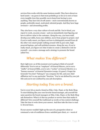 services firm works with the same business model. They have almost no
hard assets— my guess is that most probably go so far as to rent or lease
every tangible item they possibly can to keep from having to own
anything. They have lots of soft assets— more conventionally known as
people, preferably smart, motivated, talented people. And they have huge
revenues— and astounding profits.

They also have a very clear culture of work and life. You're hired, you
report to work, you join a team— and you immediately start figuring out
how to deliver value to the customer. Along the way, you learn stuff,
develop your skills, hone your abilities, move from project to project. And
if you're really smart, you figure out how to distinguish yourself from all
the other very smart people walking around with $1,500 suits, high-
powered laptops, and well-polished resumes. Along the way, if you're
really smart, you figure out what it takes to create a distinctive role for
yourself— you create a message and a strategy to promote the brand
called You.


       What makes You different?
Start right now: as of this moment you're going to think of yourself
differently! You're not an "employee" of General Motors, you're not a
"staffer" at General Mills, you're not a "worker" at General Electric or a
"human resource" at General Dynamics (ooops, it's gone!). Forget the
Generals! You don't "belong to" any company for life, and your chief
affiliation isn't to any particular "function." You're not defined by your job
title and you're not confined by your job description.


       Starting today You are a brand.
You're every bit as much a brand as Nike, Coke, Pepsi, or the Body Shop.
To start thinking like your own favorite brand manager, ask yourself the
same question the brand managers at Nike, Coke, Pepsi, or the Body Shop
ask themselves: What is it that my product or service does that makes it
different? Give yourself the traditional 15-words-or-less contest challenge.
Take the time to write down your answer. And then take the time to read
it. Several times.

If your answer wouldn't light up the eyes of a prospective client or
command a vote of confidence from a satisfied past client, or— worst of



                     Tran sfo r m in g ML M / R e s our ce s.c o m   Pa g e 4
 