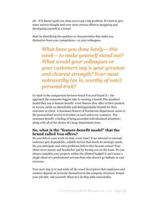 all— if it doesn't grab you, then you've got a big problem. It's time to give
some serious thought and even more serious effort to imagining and
developing yourself as a brand.

Start by identifying the qualities or characteristics that make you
distinctive from your competitors— or your colleagues.


       What have you done lately— this
       week— to make yourself stand out?
       What would your colleagues or
       your customers say is your greatest
       and clearest strength? Your most
       noteworthy (as in, worthy of note)
       personal trait?
Go back to the comparison between brand You and brand X— the
approach the corporate biggies take to creating a brand. The standard
model they use is feature-benefit: every feature they offer in their product
or service yields an identifiable and distinguishable benefit for their
customer or client. A dominant feature of Nordstrom department stores is
the personalized service it lavishes on each and every customer. The
customer benefit: a feeling of being accorded individualized attention—
along with all of the choice of a large department store.

So, what is the "feature-benefit model" that the
brand called You offers?
Do you deliver your work on time, every time? Your internal or external
customer gets dependable, reliable service that meets its strategic needs.
Do you anticipate and solve problems before they become crises? Your
client saves money and headaches just by having you on the team. Do you
always complete your projects within the allotted budget? I can't name a
single client of a professional services firm who doesn't go ballistic at cost
overruns.

Your next step is to cast aside all the usual descriptors that employees and
workers depend on to locate themselves in the company structure. Forget
your job title. Ask yourself: What do I do that adds remarkable,



                     Tran sfo r m in g ML M / R e s our ce s.c o m    Pa g e 5
 