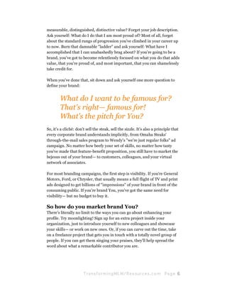 measurable, distinguished, distinctive value? Forget your job description.
Ask yourself: What do I do that I am most proud of? Most of all, forget
about the standard rungs of progression you've climbed in your career up
to now. Burn that damnable "ladder" and ask yourself: What have I
accomplished that I can unabashedly brag about? If you're going to be a
brand, you've got to become relentlessly focused on what you do that adds
value, that you're proud of, and most important, that you can shamelessly
take credit for.

When you've done that, sit down and ask yourself one more question to
define your brand:


        What do I want to be famous for?
        That's right— famous for!
        What's the pitch for You?
So, it's a cliché: don't sell the steak, sell the sizzle. It's also a principle that
every corporate brand understands implicitly, from Omaha Steaks'
through-the-mail sales program to Wendy's "we're just regular folks" ad
campaign. No matter how beefy your set of skills, no matter how tasty
you've made that feature-benefit proposition, you still have to market the
bejesus out of your brand— to customers, colleagues, and your virtual
network of associates.

For most branding campaigns, the first step is visibility. If you're General
Motors, Ford, or Chrysler, that usually means a full flight of TV and print
ads designed to get billions of "impressions" of your brand in front of the
consuming public. If you're brand You, you've got the same need for
visibility— but no budget to buy it.

So how do you market brand You?
There's literally no limit to the ways you can go about enhancing your
profile. Try moonlighting! Sign up for an extra project inside your
organization, just to introduce yourself to new colleagues and showcase
your skills— or work on new ones. Or, if you can carve out the time, take
on a freelance project that gets you in touch with a totally novel group of
people. If you can get them singing your praises, they'll help spread the
word about what a remarkable contributor you are.




                       Tran sfo r m in g ML M / R e s our ce s.c o m       Pa g e 6
 