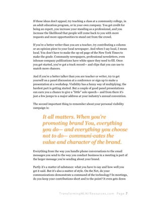 If those ideas don't appeal, try teaching a class at a community college, in
an adult education program, or in your own company. You get credit for
being an expert, you increase your standing as a professional, and you
increase the likelihood that people will come back to you with more
requests and more opportunities to stand out from the crowd.

If you're a better writer than you are a teacher, try contributing a column
or an opinion piece to your local newspaper. And when I say local, I mean
local. You don't have to make the op-ed page of the New York Times to
make the grade. Community newspapers, professional newsletters, even
inhouse company publications have white space they need to fill. Once
you get started, you've got a track record— and clips that you can use to
snatch more chances.

And if you're a better talker than you are teacher or writer, try to get
yourself on a panel discussion at a conference or sign up to make a
presentation at a workshop. Visibility has a funny way of multiplying; the
hardest part is getting started. But a couple of good panel presentations
can earn you a chance to give a "little" solo speech— and from there it's
just a few jumps to a major address at your industry's annual convention.

The second important thing to remember about your personal visibility
campaign is:


       It all matters. When you're
       promoting brand You, everything
       you do— and everything you choose
       not to do— communi-cates the
       value and character of the brand.
Everything from the way you handle phone conversations to the email
messages you send to the way you conduct business in a meeting is part of
the larger message you're sending about your brand.

Partly it's a matter of substance: what you have to say and how well you
get it said. But it's also a matter of style. On the Net, do your
communications demonstrate a command of the technology? In meetings,
do you keep your contributions short and to the point? It even gets down




                     Tran sfo r m in g ML M / R e s our ce s.c o m   Pa g e 7
 